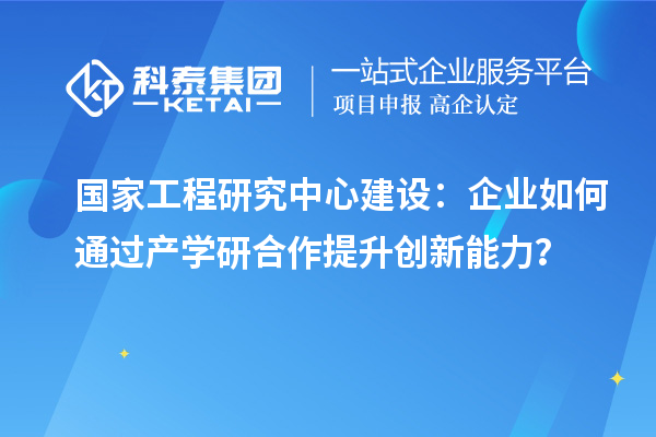 國家工程研究中心建設：企業如何通過產學研合作提升創新能力？