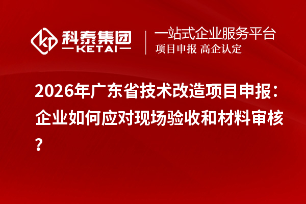 2026年廣東省技術改造項目申報：企業(yè)如何應對現(xiàn)場驗收和材料審核？