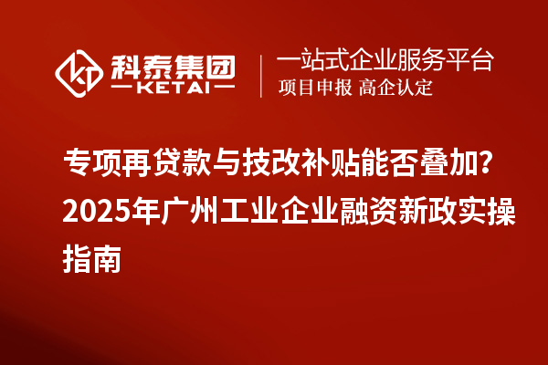 專項再貸款與技改補貼能否疊加？2025 年廣州工業企業融資新政實操指南