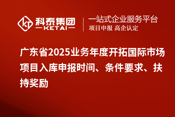廣東省2025業務年度開拓國際市場項目入庫申報時間、條件要求、扶持獎勵
