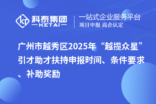 廣州市越秀區2025年“越攬眾星”引才助才扶持申報時間、條件要求、補助獎勵