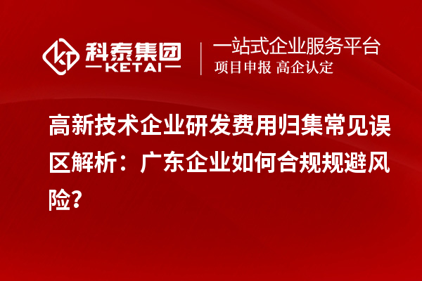 高新技術企業研發費用歸集常見誤區解析：廣東企業如何合規規避風險？
