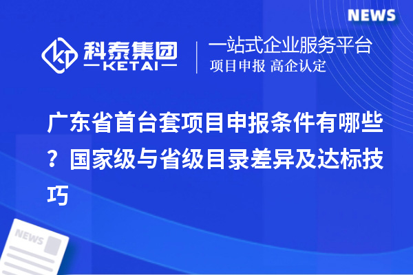 廣東省首臺(tái)套項(xiàng)目申報(bào)條件有哪些？國(guó)家級(jí)與省級(jí)目錄差異及達(dá)標(biāo)技巧