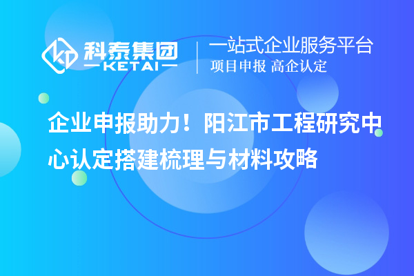 企業(yè)申報助力！陽江市工程研究中心認定搭建梳理與材料攻略
