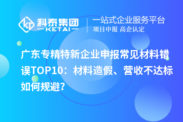 廣東專精特新企業(yè)申報常見材料錯誤TOP8：材料造假、營收不達標如何規(guī)避？