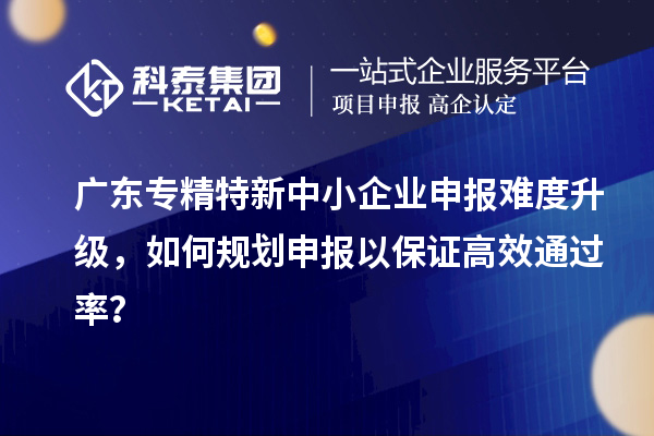 廣東專精特新中小企業(yè)申報難度升級，如何規(guī)劃申報以保證高效通過率？