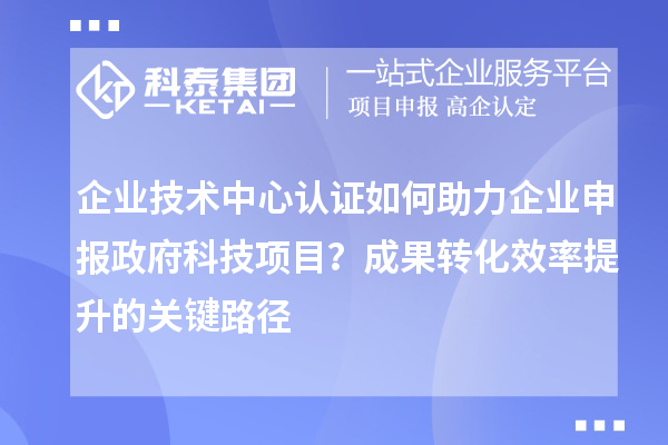 企業技術中心認證如何助力企業申報政府科技項目?成果轉化效率提升的關鍵路徑