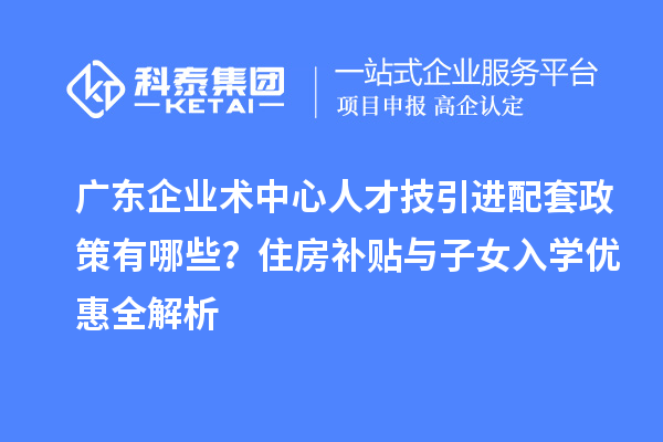 廣東企業術中心人才技引進配套政策有哪些？住房補貼與子女入學優惠全解析