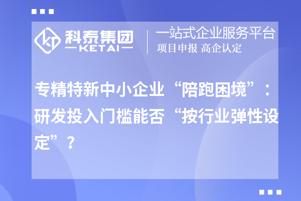 專精特新中小企業“陪跑困境”:研發投入門檻能否“按行業彈性設定”?