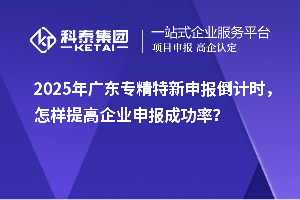 2025年廣東專精特新申報倒計時,怎樣提高企業申報成功率?