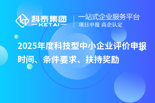 2025年度科技型中小企業評價申報時間、條件要求、扶持獎勵