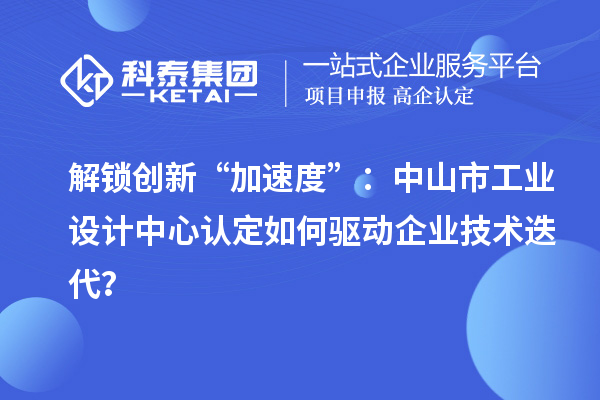 解鎖創新“加速度”：中山市工業設計中心認定如何驅動企業技術迭代？
