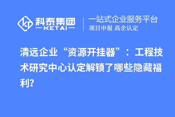 清遠企業(yè)“資源開掛器”：工程技術(shù)研究中心認定解鎖了哪些隱藏福利？