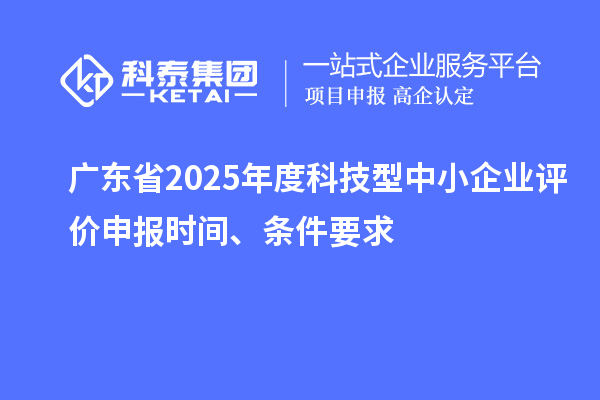 廣東省2025年度科技型中小企業(yè)評價申報時間、條件要求