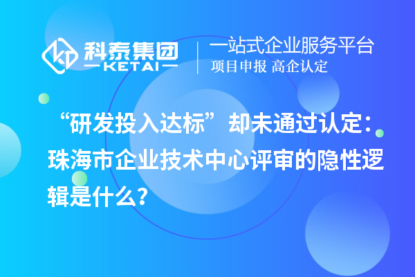 “研發投入達標”卻未通過認定:珠海市企業技術中心評審的隱性邏輯是什么?