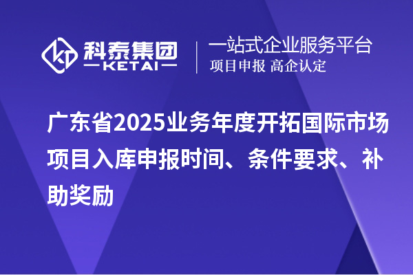 廣東省2025業務年度開拓國際市場項目入庫申報時間、條件要求、補助獎勵