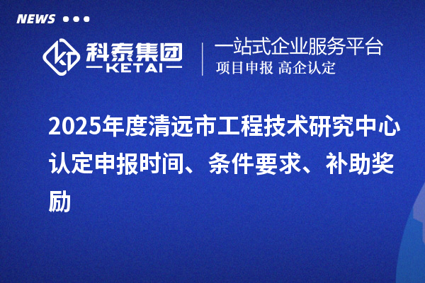 2025年度清遠市工程技術研究中心認定申報時間、條件要求、補助獎勵