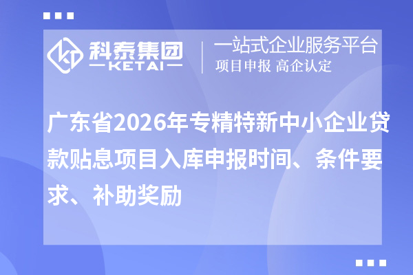廣東省2026年專精特新中小企業貸款貼息項目入庫申報時間、條件要求、補助獎勵