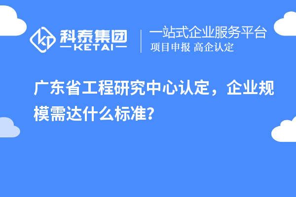 廣東省工程研究中心認定，企業(yè)規(guī)模需達什么標準？