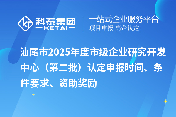 汕尾市2025年度市級企業研究開發中心(第二批)認定申報時間、條件要求、資助獎勵