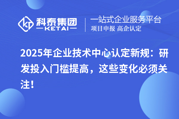 2025年企業(yè)技術(shù)中心認(rèn)定新規(guī):研發(fā)投入門檻提高,這些變化必須關(guān)注!
