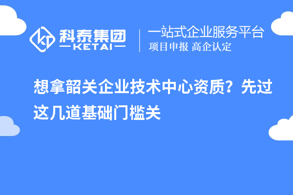 想拿韶關企業技術中心資質?先過這幾道基礎門檻關