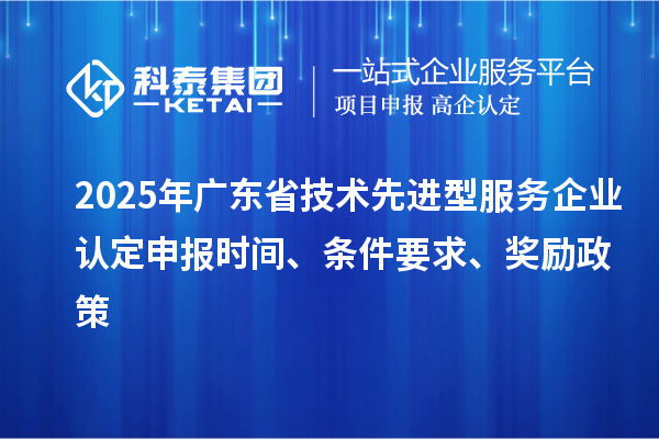 2025年廣東省技術先進型服務企業認定申報時間、條件要求、獎勵政策