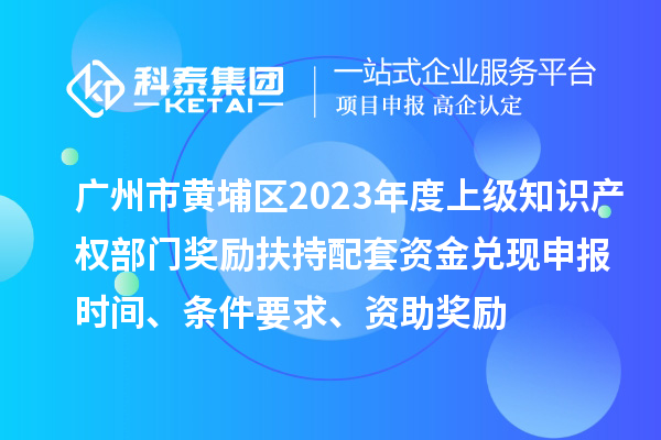 廣州市黃埔區2023年度上級知識產權部門獎勵扶持配套資金兌現申報時間、條件要求、資助獎勵