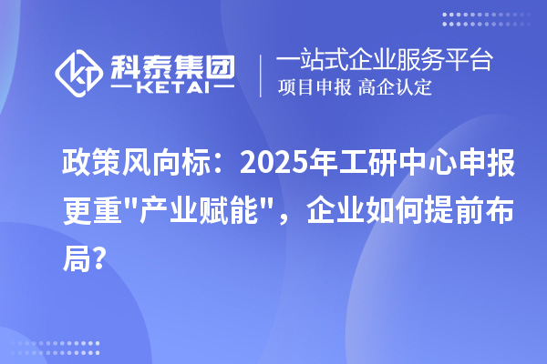 政策風向標：2025年工研中心申報更重"產業賦能"，企業如何提前布局？