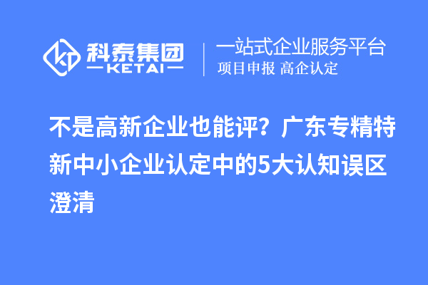 不是高新企業也能評？廣東<a href=http://m.xjsygy.com/fuwu/zhuanjingtexin.html target=_blank class=infotextkey>專精特新中小企業</a>認定中的5大認知誤區澄清