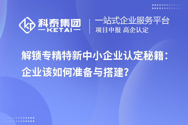 解鎖專精特新中小企業認定秘籍：企業該如何準備與搭建？