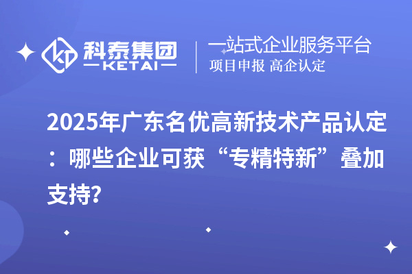2025年廣東名優高新技術產品認定:哪些企業可獲“專精特新”疊加支持?