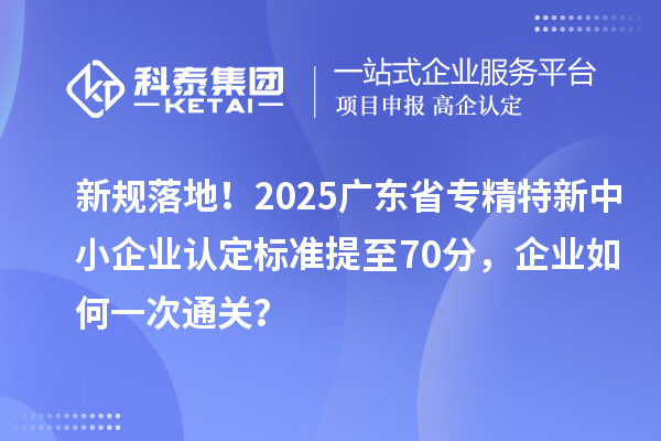 新規落地！2025廣東省專精特新中小企業認定標準提至70分，企業如何一次通關？