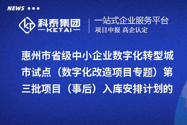 惠州市省級中小企業數字化轉型城市試點專項資金（數字化改造項目專題）第三批項目（事后）入庫安排計劃的公示