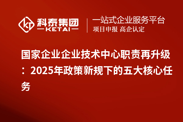 國家企業(yè)企業(yè)技術(shù)中心職責(zé)再升級(jí):2025年政策新規(guī)下的五大核心任務(wù)