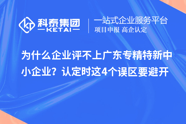 為什么企業(yè)評不上廣東專精特新中小企業(yè)？認定時這4個誤區(qū)要避開