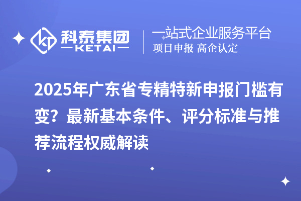 2025年廣東省專精特新申報門檻有變？最新基本條件、評分標準與推薦流程權威解讀