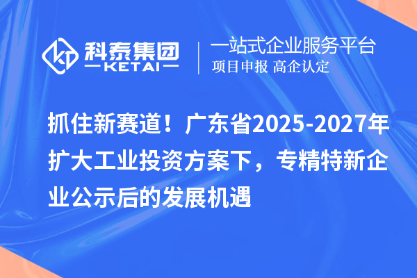 抓住新賽道！廣東省2025-2027年擴大工業投資方案下，專精特新企業公示后的發展機遇