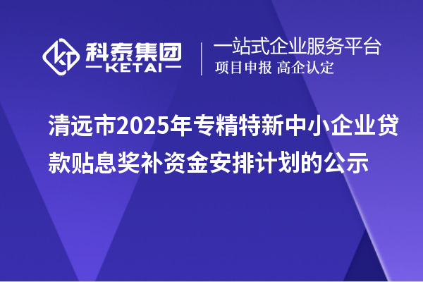 清遠市2025年專精特新中小企業貸款貼息獎補資金安排計劃的公示