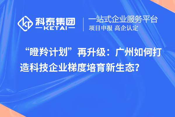 “瞪羚計劃”再升級：廣州如何打造科技企業梯度培育新生態？
