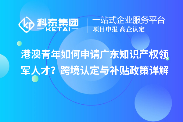 港澳青年如何申請廣東知識產權領軍人才？跨境認定與補貼政策詳解