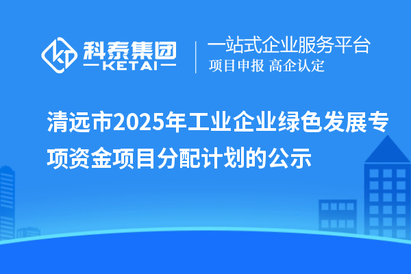 清遠(yuǎn)市2025年工業(yè)企業(yè)綠色發(fā)展專項資金項目分配計劃的公示