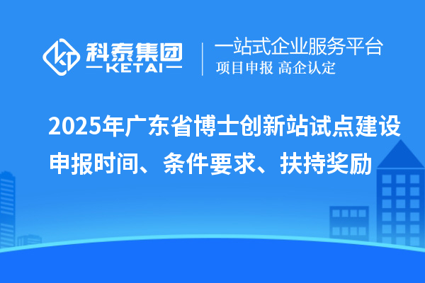 2025年廣東省博士創新站試點建設申報時間、條件要求、扶持獎勵