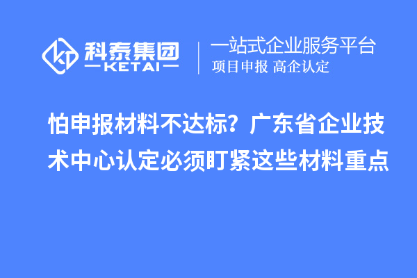 怕申報(bào)材料不達(dá)標(biāo)?廣東省企業(yè)技術(shù)中心認(rèn)定必須盯緊這些材料重點(diǎn)