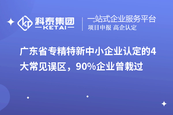 廣東省專精特新中小企業認定的4大常見誤區,90%企業曾栽過
