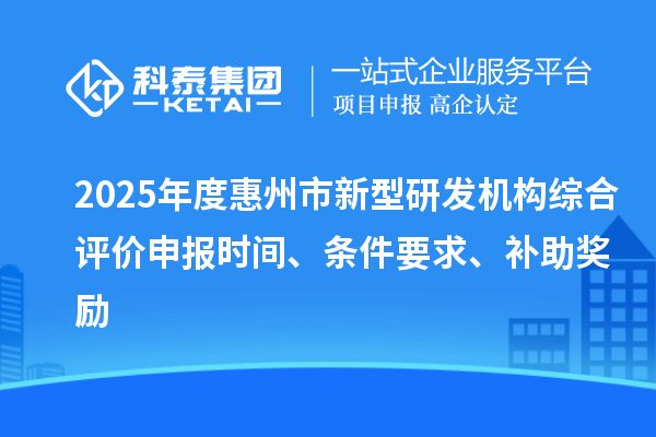 2025年度惠州市新型研發機構綜合評價申報時間、條件要求、補助獎勵