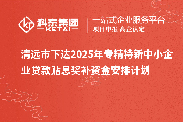 清遠市下達2025年專精特新中小企業貸款貼息獎補資金安排計劃
