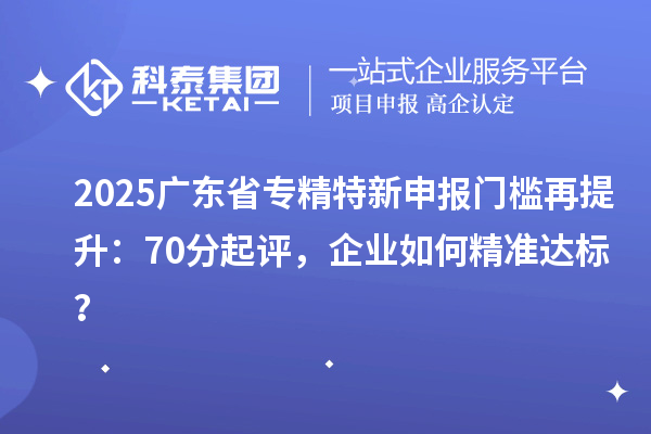 2025廣東省專精特新申報門檻再提升：70分起評，企業如何精準達標？