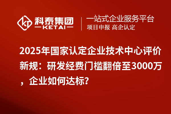 2025年國家認定企業技術中心評價新規:研發經費門檻翻倍至3000萬,企業如何達標?