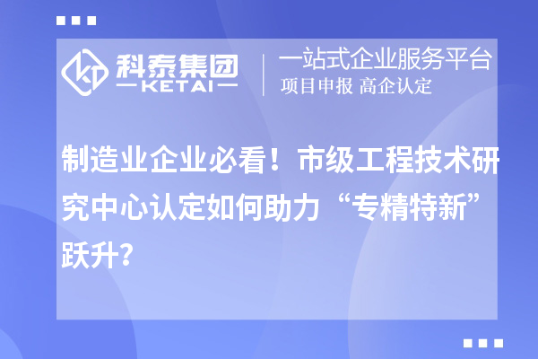 制造業企業必看！市級工程技術研究中心認定如何助力“專精特新”躍升？